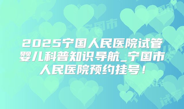 2025宁国人民医院试管婴儿科普知识导航_宁国市人民医院预约挂号！