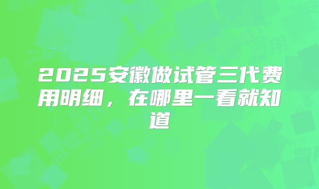 2025安徽做试管三代费用明细,在哪里一看就知道