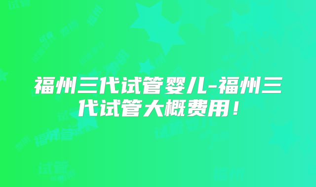 福州三代试管婴儿-福州三代试管大概费用!