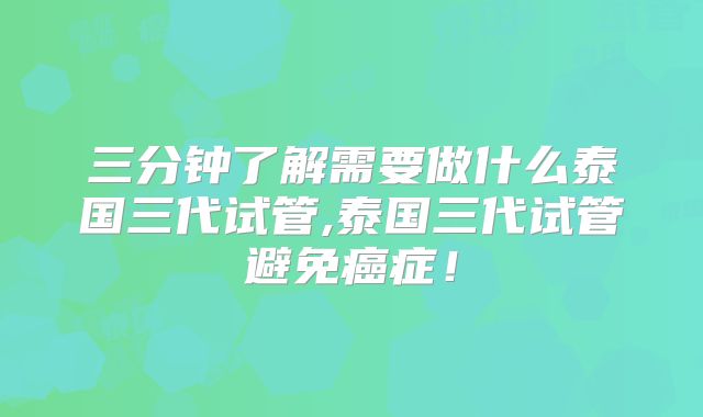 三分钟了解需要做什么泰国三代试管,泰国三代试管避免癌症！
