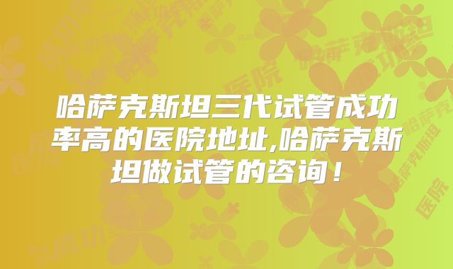 哈萨克斯坦三代试管成功率高的医院地址,哈萨克斯坦做试管的咨询！