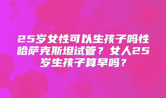 25岁女性可以生孩子吗性哈萨克斯坦试管？女人25岁生孩子算早吗？