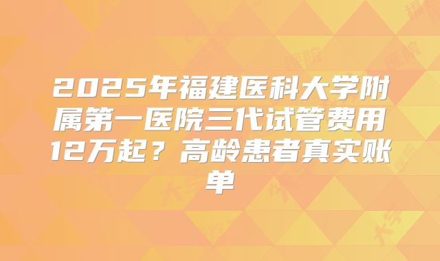 2025年福建医科大学附属第一医院三代试管费用12万起？高龄患者真实账单