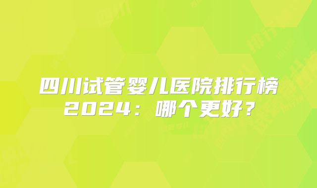 四川试管婴儿医院排行榜2024：哪个更好？