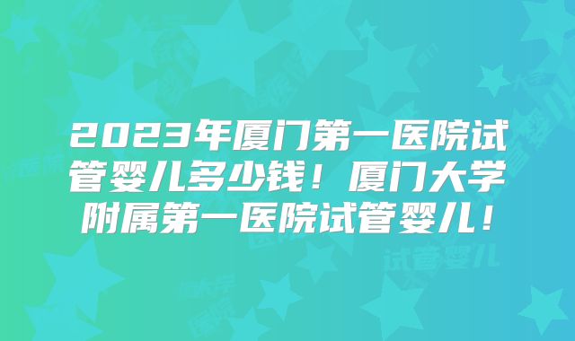 2023年厦门第一医院试管婴儿多少钱！厦门大学附属第一医院试管婴儿！