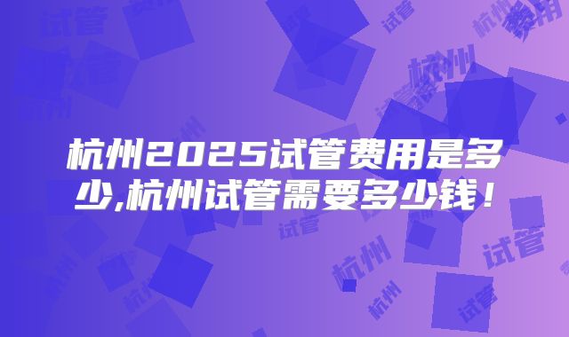 杭州2025试管费用是多少,杭州试管需要多少钱!