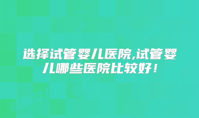 选择试管婴儿医院,试管婴儿哪些医院比较好！