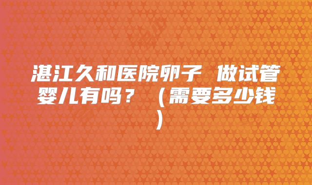 湛江久和医院卵子 做试管婴儿有吗?(需要多少钱)