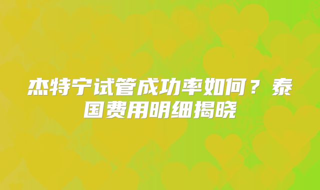 杰特宁试管成功率如何？泰国费用明细揭晓