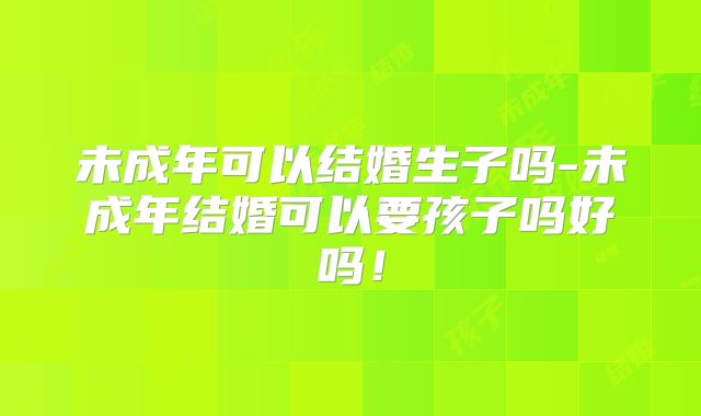 未成年可以结婚生子吗-未成年结婚可以要孩子吗好吗!