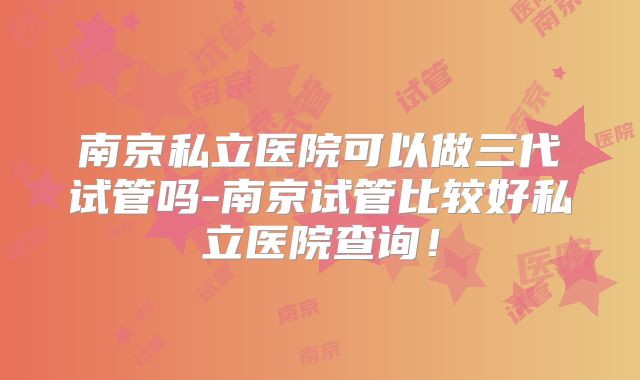 南京私立医院可以做三代试管吗-南京试管比较好私立医院查询！