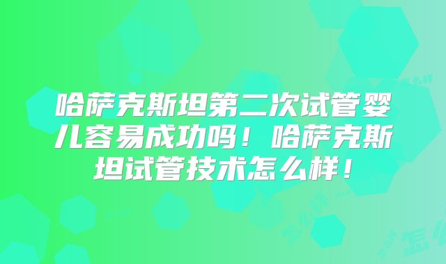 哈萨克斯坦第二次试管婴儿容易成功吗！哈萨克斯坦试管技术怎么样！