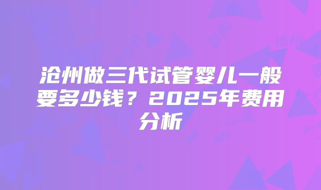 沧州做三代试管婴儿一般要多少钱？2025年费用分析