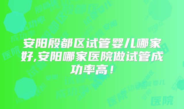 安阳殷都区试管婴儿哪家好,安阳哪家医院做试管成功率高！