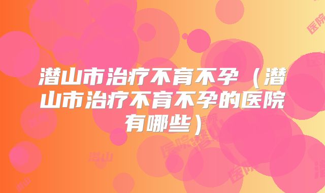 潜山市治疗不育不孕（潜山市治疗不育不孕的医院有哪些）