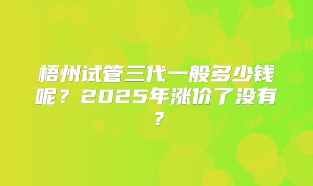 梧州试管三代一般多少钱呢？2025年涨价了没有？