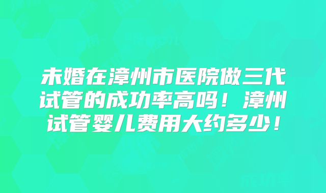 未婚在漳州市医院做三代试管的成功率高吗!漳州试管婴儿费用大约多少!