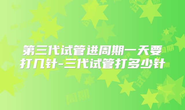 第三代试管进周期一天要打几针-三代试管打多少针