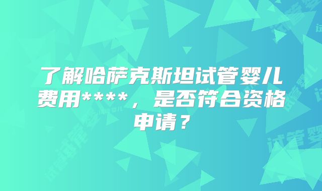 了解哈萨克斯坦试管婴儿费用****,是否符合资格申请?