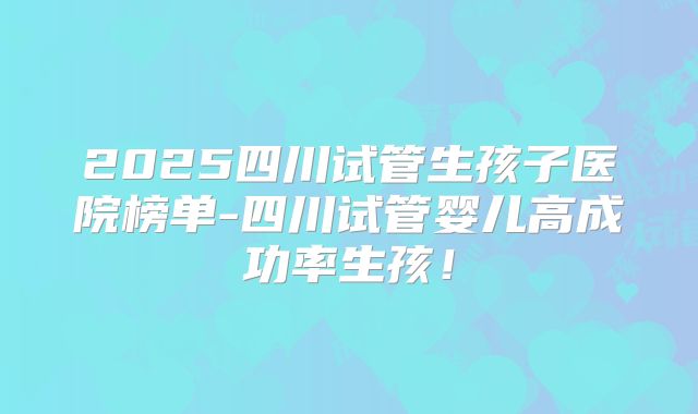 2025四川试管生孩子医院榜单-四川试管婴儿高成功率生孩！