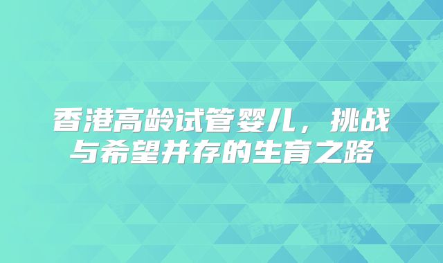 香港高龄试管婴儿，挑战与希望并存的生育之路