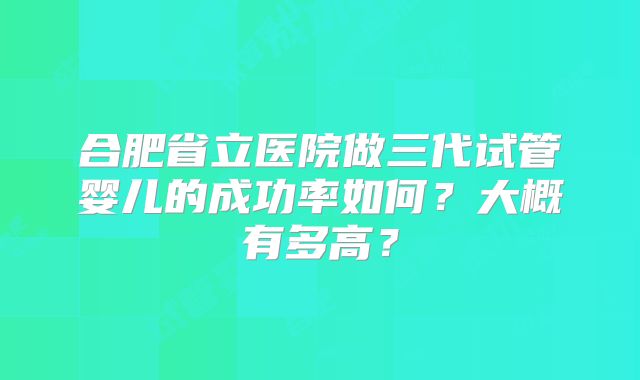 合肥省立医院做三代试管婴儿的成功率如何？大概有多高？
