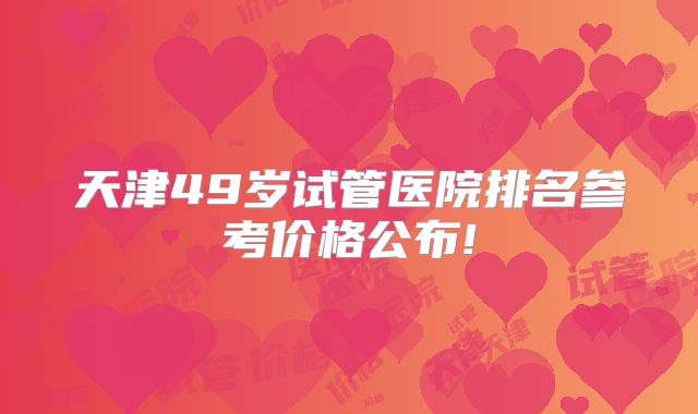天津49岁试管医院排名参考价格公布!