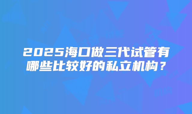 2025海口做三代试管有哪些比较好的私立机构？