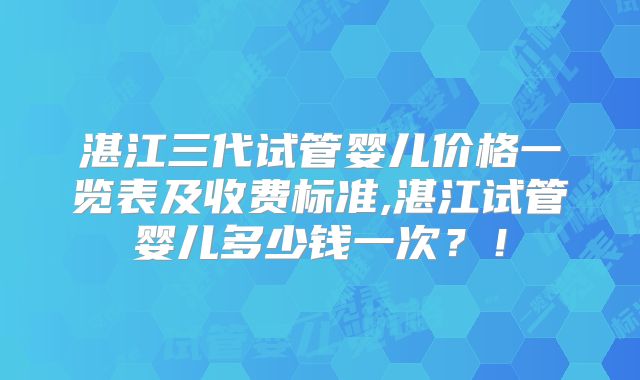 湛江三代试管婴儿价格一览表及收费标准,湛江试管婴儿多少钱一次?!