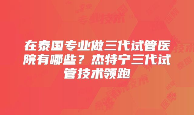 在泰国专业做三代试管医院有哪些?杰特宁三代试管技术领跑