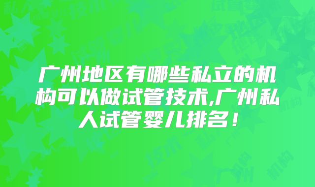 广州地区有哪些私立的机构可以做试管技术,广州私人试管婴儿排名！