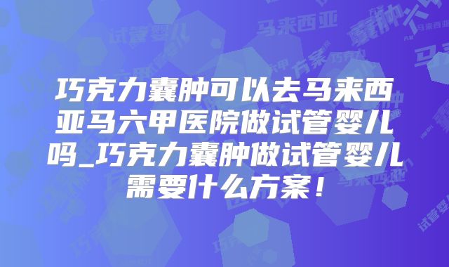 巧克力囊肿可以去马来西亚马六甲医院做试管婴儿吗_巧克力囊肿做试管婴儿需要什么方案！