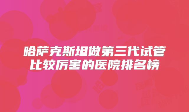 哈萨克斯坦做第三代试管比较厉害的医院排名榜