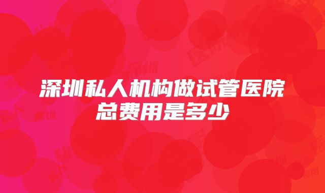 深圳私人机构做试管医院总费用是多少