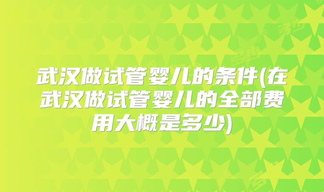 武汉做试管婴儿的条件(在武汉做试管婴儿的全部费用大概是多少)