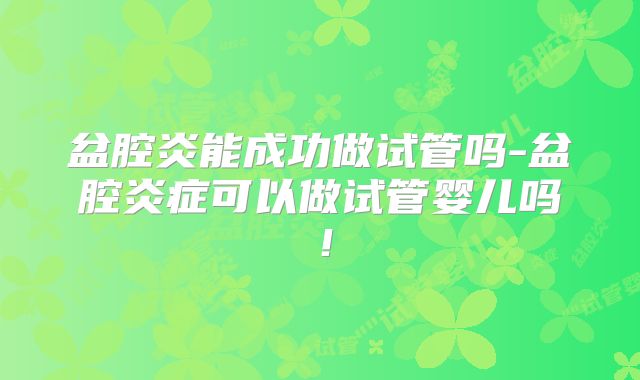 盆腔炎能成功做试管吗-盆腔炎症可以做试管婴儿吗！