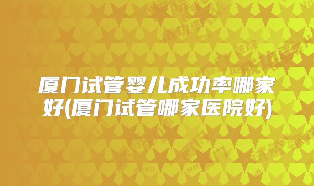 厦门试管婴儿成功率哪家好(厦门试管哪家医院好)