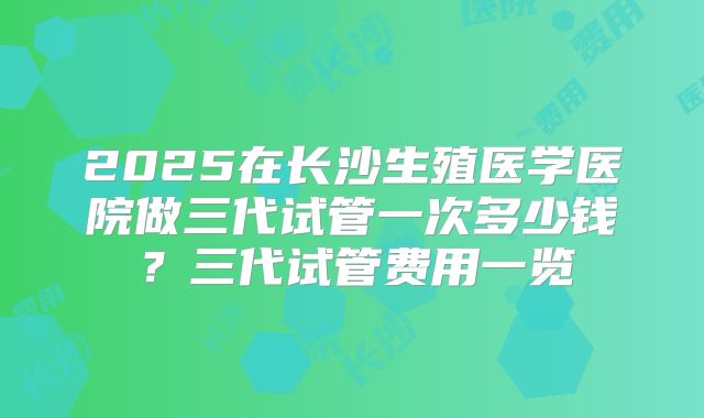 2025在长沙生殖医学医院做三代试管一次多少钱？三代试管费用一览