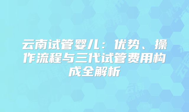 云南试管婴儿：优势、操作流程与三代试管费用构成全解析
