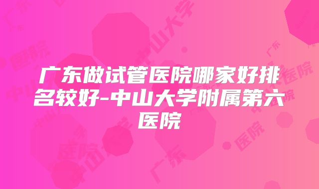 广东做试管医院哪家好排名较好-中山大学附属第六医院