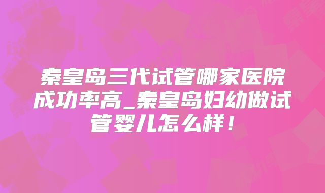 秦皇岛三代试管哪家医院成功率高_秦皇岛妇幼做试管婴儿怎么样!