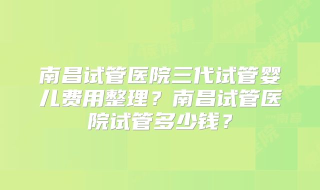 南昌试管医院三代试管婴儿费用整理？南昌试管医院试管多少钱？
