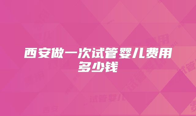 西安做一次试管婴儿费用多少钱