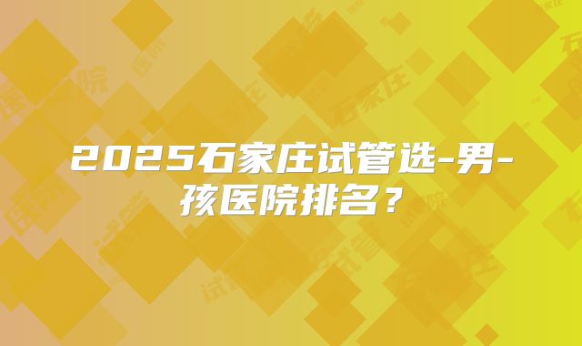 2025石家庄试管选-男-孩医院排名？