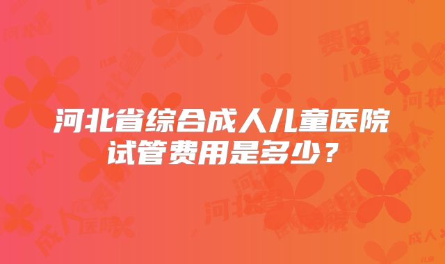 河北省综合成人儿童医院试管费用是多少？