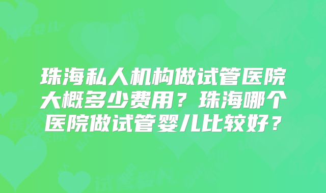 珠海私人机构做试管医院大概多少费用?珠海哪个医院做试管婴儿比较好?