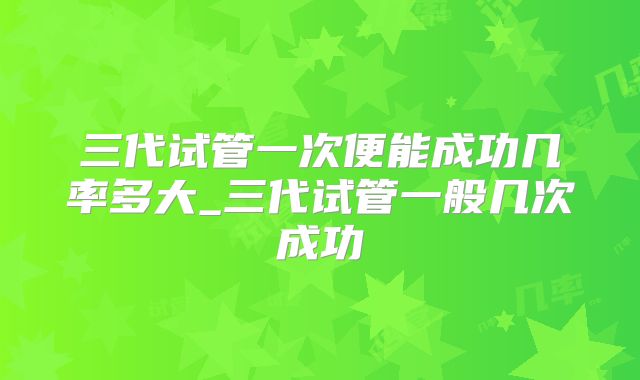 三代试管一次便能成功几率多大_三代试管一般几次成功