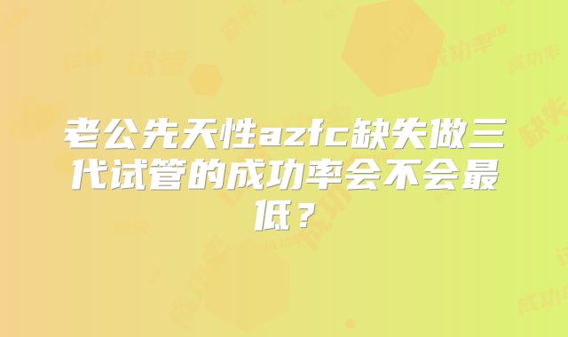 老公先天性azfc缺失做三代试管的成功率会不会最低？
