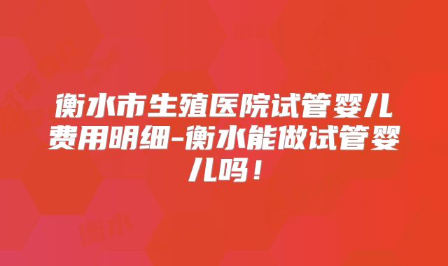 衡水市生殖医院试管婴儿费用明细-衡水能做试管婴儿吗！