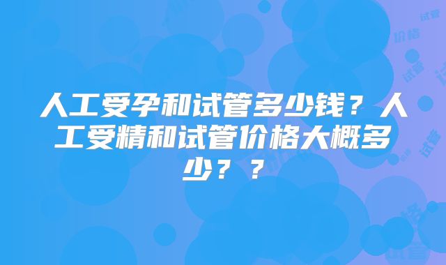 人工受孕和试管多少钱？人工受精和试管价格大概多少？？